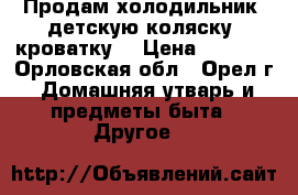 Продам холодильник, детскую коляску, кроватку. › Цена ­ 2 000 - Орловская обл., Орел г. Домашняя утварь и предметы быта » Другое   